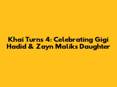 Khai Turns 4: Celebrating Gigi Hadid & Zayn Malik's Daughter