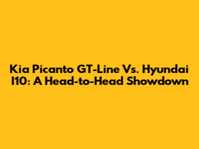 Kia Picanto GT-Line Vs. Hyundai I10: A Head-to-Head Showdown