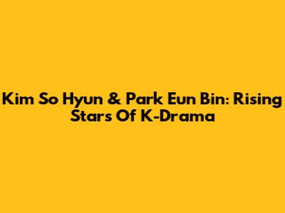 Kim So Hyun & Park Eun Bin: Rising Stars Of K-Drama