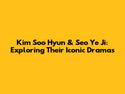 Kim Soo Hyun & Seo Ye Ji: Exploring Their Iconic Dramas
