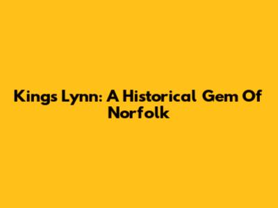 King's Lynn: A Historical Gem Of Norfolk