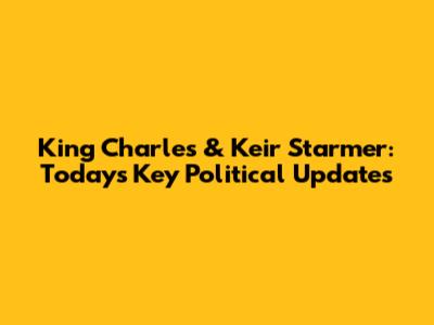 King Charles & Keir Starmer: Today's Key Political Updates