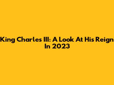 King Charles III: A Look At His Reign In 2023