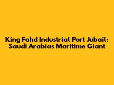 King Fahd Industrial Port Jubail: Saudi Arabia's Maritime Giant