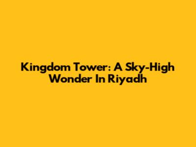 Kingdom Tower: A Sky-High Wonder In Riyadh