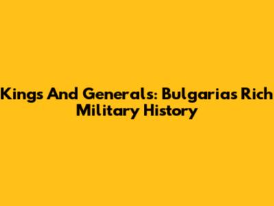 Kings And Generals: Bulgaria's Rich Military History