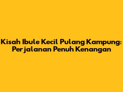 Kisah Ibule Kecil Pulang Kampung: Perjalanan Penuh Kenangan