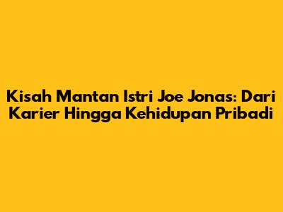 Kisah Mantan Istri Joe Jonas: Dari Karier Hingga Kehidupan Pribadi