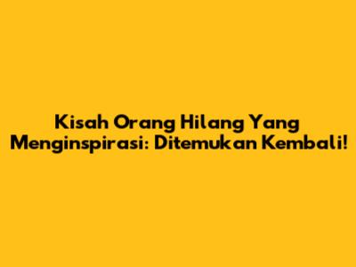Kisah Orang Hilang Yang Menginspirasi: Ditemukan Kembali!