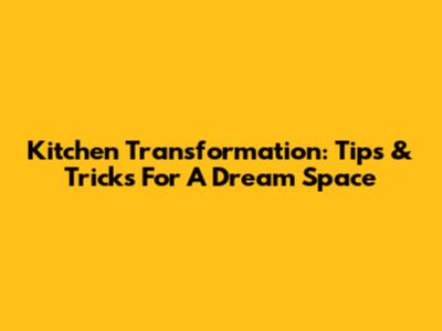 Kitchen Transformation: Tips & Tricks For A Dream Space