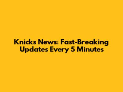 Knicks News: Fast-Breaking Updates Every 5 Minutes