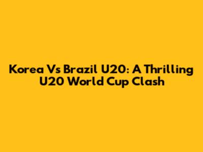 Korea Vs Brazil U20: A Thrilling U20 World Cup Clash