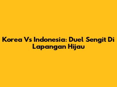 Korea Vs Indonesia: Duel Sengit Di Lapangan Hijau