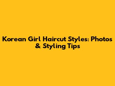 Korean Girl Haircut Styles: Photos & Styling Tips