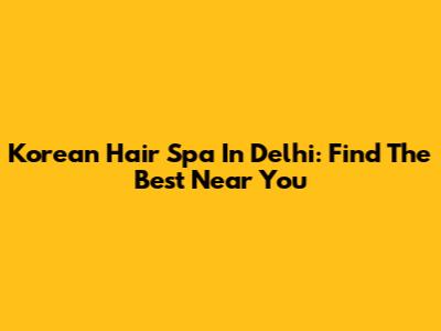 Korean Hair Spa In Delhi: Find The Best Near You