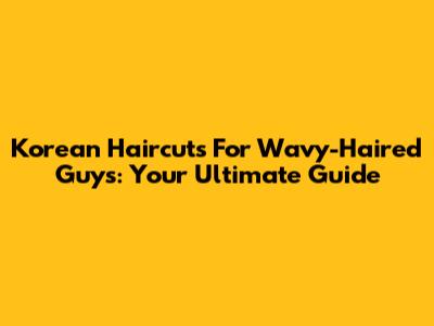 Korean Haircuts For Wavy-Haired Guys: Your Ultimate Guide