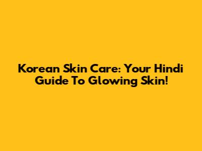 Korean Skin Care: Your Hindi Guide To Glowing Skin!