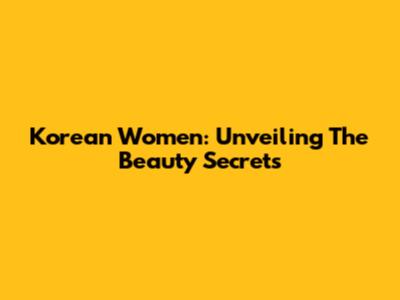 Korean Women: Unveiling The Beauty Secrets