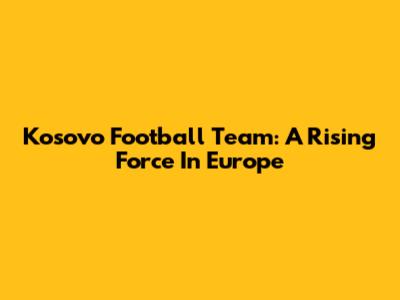 Kosovo Football Team: A Rising Force In Europe