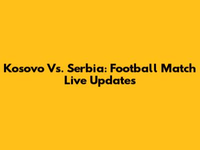 Kosovo Vs. Serbia: Football Match Live Updates