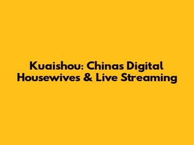 Kuaishou: China's Digital Housewives & Live Streaming