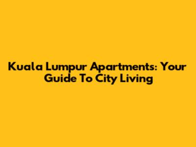 Kuala Lumpur Apartments: Your Guide To City Living