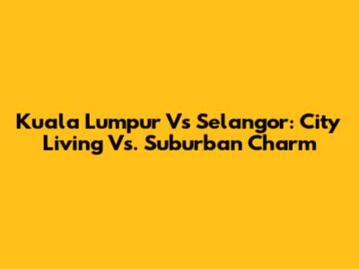 Kuala Lumpur Vs Selangor: City Living Vs. Suburban Charm