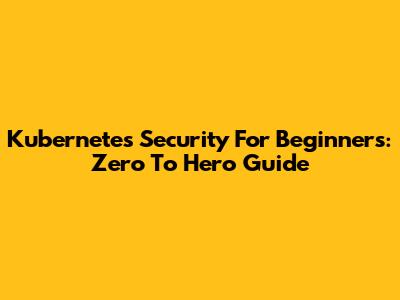 Kubernetes Security For Beginners: Zero To Hero Guide