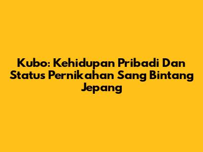 Kubo: Kehidupan Pribadi Dan Status Pernikahan Sang Bintang Jepang