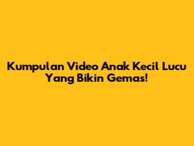 Kumpulan Video Anak Kecil Lucu Yang Bikin Gemas!