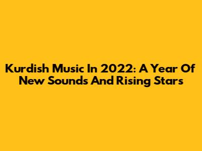 Kurdish Music In 2022: A Year Of New Sounds And Rising Stars