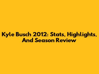 Kyle Busch 2012: Stats, Highlights, And Season Review