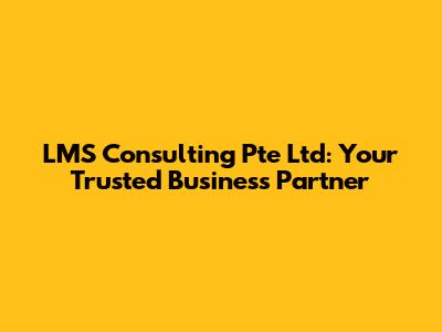 LMS Consulting Pte Ltd: Your Trusted Business Partner