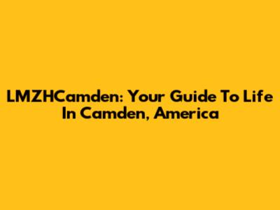 LMZHCamden: Your Guide To Life In Camden, America