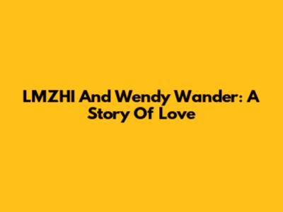 LMZHI And Wendy Wander: A Story Of Love
