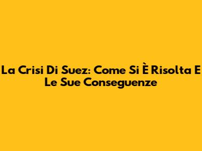 La Crisi Di Suez: Come Si È Risolta E Le Sue Conseguenze