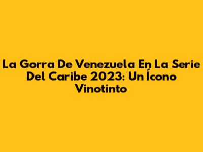 La Gorra De Venezuela En La Serie Del Caribe 2023: Un Ícono Vinotinto