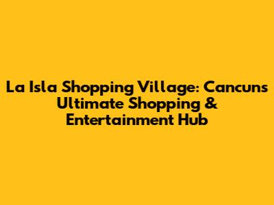 La Isla Shopping Village: Cancun's Ultimate Shopping & Entertainment Hub