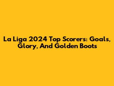 La Liga 2024 Top Scorers: Goals, Glory, And Golden Boots