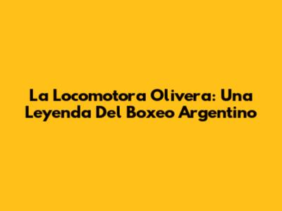 La Locomotora Olivera: Una Leyenda Del Boxeo Argentino