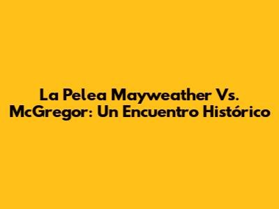 La Pelea Mayweather Vs. McGregor: Un Encuentro Histórico