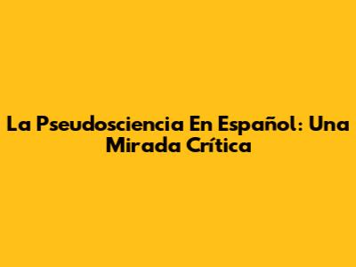 La Pseudosciencia En Español: Una Mirada Crítica
