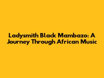 Ladysmith Black Mambazo: A Journey Through African Music