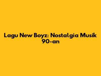 Lagu New Boyz: Nostalgia Musik 90-an