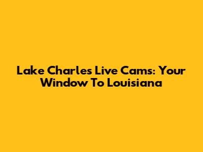 Lake Charles Live Cams: Your Window To Louisiana