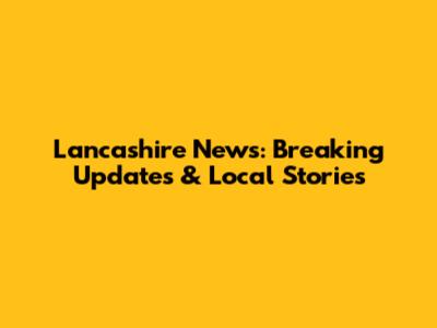 Lancashire News: Breaking Updates & Local Stories