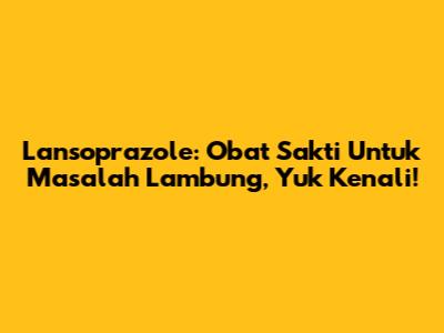 Lansoprazole: Obat Sakti Untuk Masalah Lambung, Yuk Kenali!