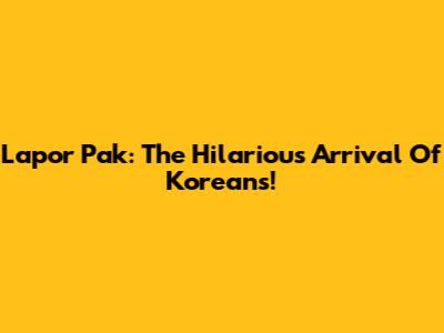 Lapor Pak: The Hilarious Arrival Of Koreans!