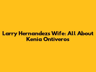 Larry Hernandez's Wife: All About Kenia Ontiveros