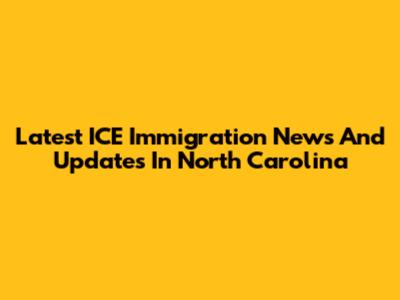 Latest ICE Immigration News And Updates In North Carolina